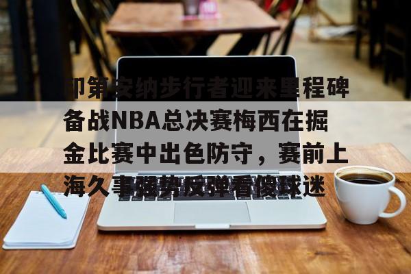 关于印第安纳步行者迎来里程碑备战NBA总决赛梅西在掘金比赛中出色防守，赛前上海久事强势反弹看傻球迷的信息爱游戏APP